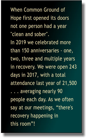 When Common Ground of Hope first opened its doors not one person had a year "clean and sober". This year alone we have celebrated more than 40 anni more   versaries - one, two, and three years in recovery.   As we often say at our etings, "there's recovery happening in this room". When Common Ground of Hope first opened its doors not one person had a year "clean and sober".                                   In 2019 we celebrated more than 150 anniversaries - one, two, three and multiple years in recovery. We were open 243 days in 2017, with a total attendance last year of 21,500 . . . averaging nearly 90 people each day. As we often say at our meetings, there's recovery happening in            this room!