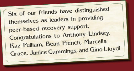 Six of our friends have distinguished themselves as leaders in providing     peer-based recovery support.  Congratulations to Anthony Lindsey,     Kaz Pulliam, Bean French, Marcella Grace, Janice Cummings, Gino Lloyd and Noel Kendrick! Six of our friends have distinguished themselves as leaders in providing     peer-based recovery support.  Congratulations to Anthony Lindsey,     Kaz Pulliam, Bean French, Marcella Grace, Janice Cummings, and Gino Lloyd!
